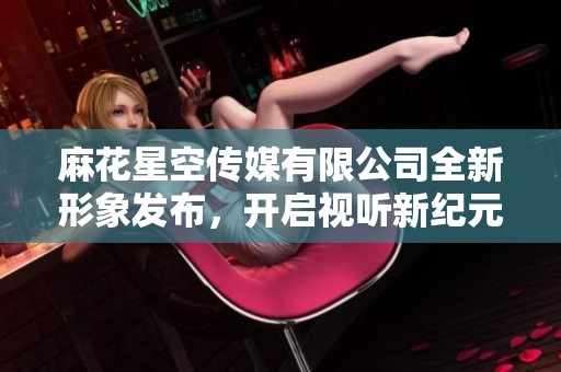 麻花星空傳媒有限公司全新形象發(fā)布，開啟視聽新紀(jì)元