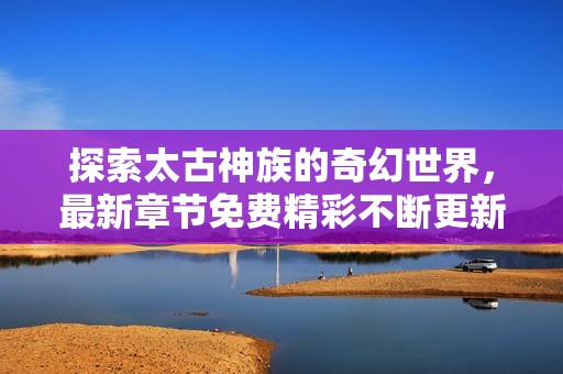 探索太古神族的奇幻世界，最新章節免費精彩不斷更新
