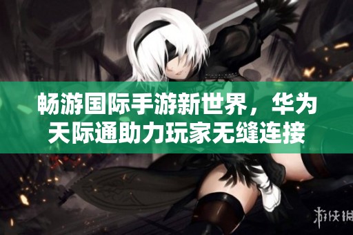 暢游國際手游新世界，華為天際通助力玩家無縫連接