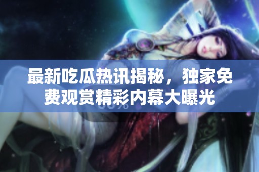 最新吃瓜熱訊揭秘，獨(dú)家免費(fèi)觀賞精彩內(nèi)幕大曝光
