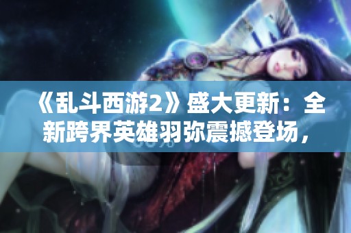 《亂斗西游2》盛大更新：全新跨界英雄羽彌震撼登場，戰局再掀熱潮