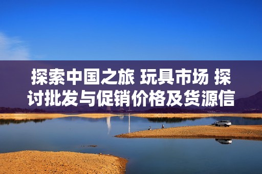 探索中國之旅 玩具市場 探討批發與促銷價格及貨源信息