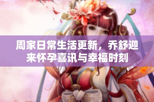 周家日常生活更新，喬舒迎來懷孕喜訊與幸福時刻