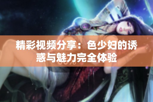 精彩視頻分享：色少婦的誘惑與魅力完全體驗