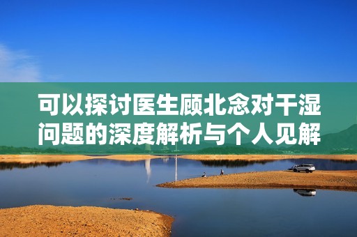 可以探討醫生顧北念對干濕問題的深度解析與個人見解