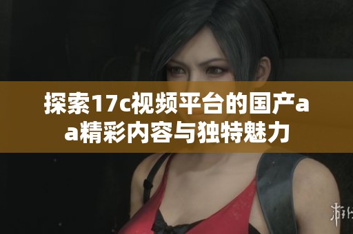 探索17c視頻平臺的國產aa精彩內容與獨特魅力