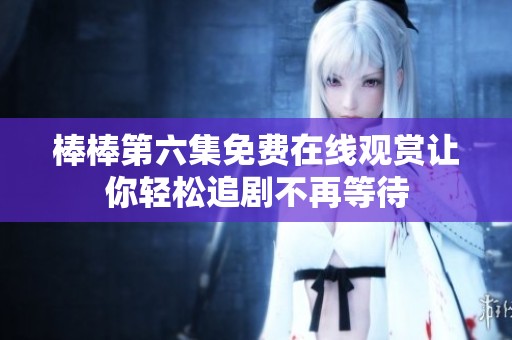 棒棒第六集免費在線觀賞讓你輕松追劇不再等待
