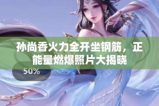 孫尚香火力全開坐鋼筋，正能量燃爆照片大揭曉
