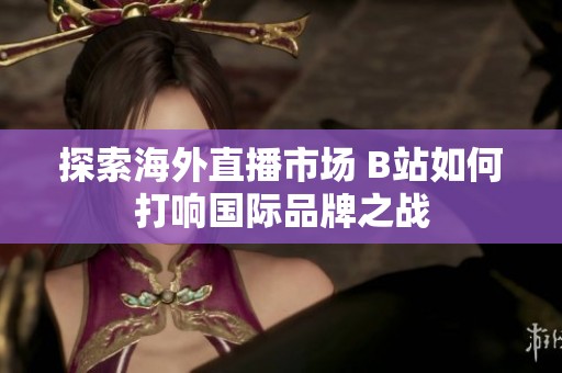 探索海外直播市場 B站如何打響國際品牌之戰