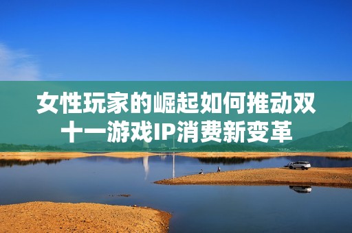 女性玩家的崛起如何推動雙十一游戲IP消費新變革