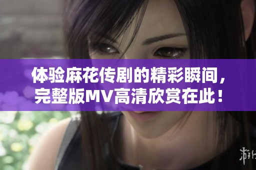 體驗麻花傳劇的精彩瞬間，完整版MV高清欣賞在此！