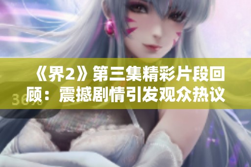 《界2》第三集精彩片段回顧：震撼劇情引發觀眾熱議