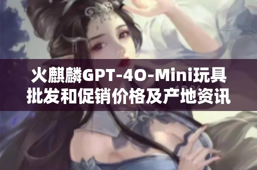 火麒麟GPT-4O-Mini玩具批發和促銷價格及產地資訊分享