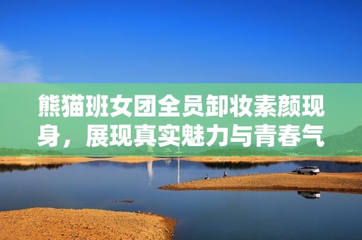 熊貓班女團(tuán)全員卸妝素顏現(xiàn)身，展現(xiàn)真實(shí)魅力與青春氣息