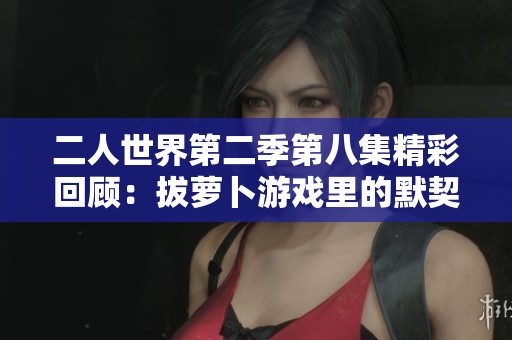 二人世界第二季第八集精彩回顧：拔蘿卜游戲里的默契考驗