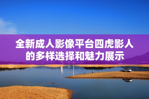 全新成人影像平臺四虎影人的多樣選擇和魅力展示