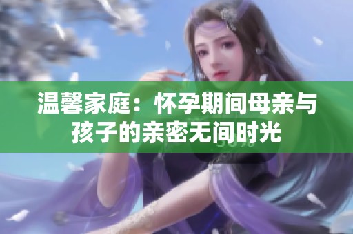 溫馨家庭：懷孕期間母親與孩子的親密無間時(shí)光