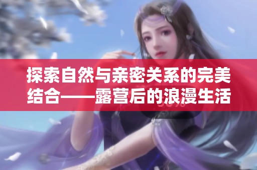 探索自然與親密關系的完美結合——露營后的浪漫生活體驗