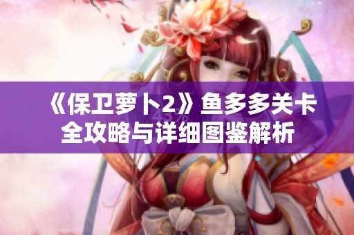 《保衛蘿卜2》魚多多關卡全攻略與詳細圖鑒解析