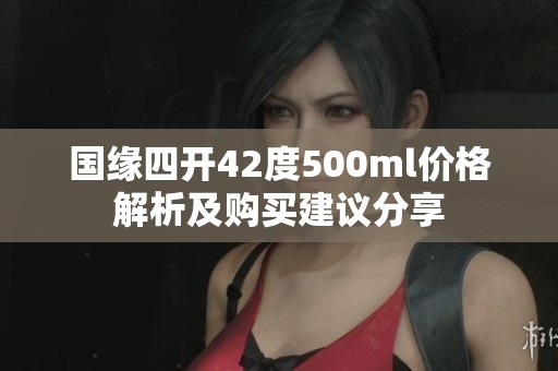 國(guó)緣四開(kāi)42度500ml價(jià)格解析及購(gòu)買(mǎi)建議分享 國(guó)緣四開(kāi)42度500ml價(jià)格解析及購(gòu)買(mǎi)建議分享