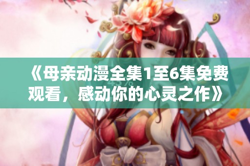 《母親動(dòng)漫全集1至6集免費(fèi)觀看，感動(dòng)你的心靈之作》