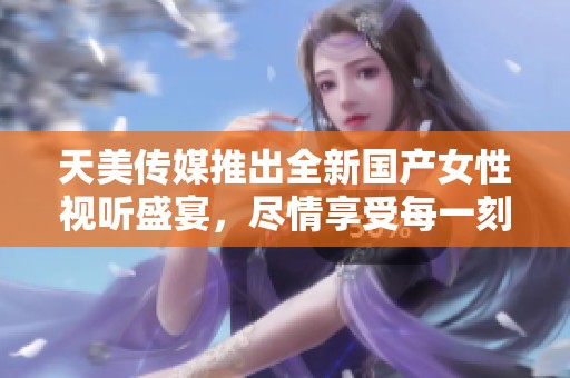 天美傳媒推出全新國產女性視聽盛宴，盡情享受每一刻