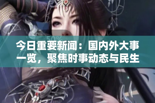 今日重要新聞：國內外大事一覽，聚焦時事動態與民生關注