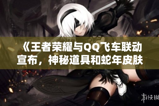 《王者榮耀與QQ飛車聯(lián)動宣布，神秘道具和蛇年皮膚首度揭曉》