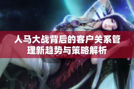 人馬大戰背后的客戶關系管理新趨勢與策略解析