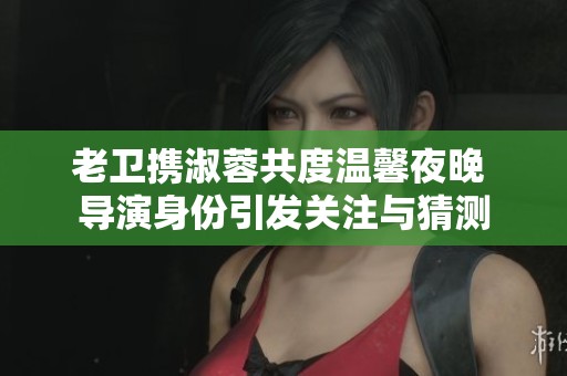 老衛攜淑蓉共度溫馨夜晚 導演身份引發關注與猜測