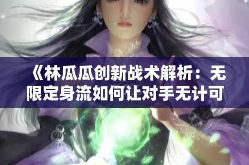 《林瓜瓜創新戰術解析：無限定身流如何讓對手無計可施》
