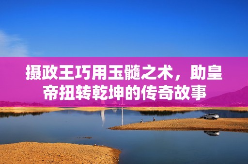 攝政王巧用玉髓之術(shù)，助皇帝扭轉(zhuǎn)乾坤的傳奇故事