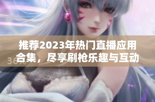 推薦2023年熱門直播應(yīng)用合集，盡享刷槍樂(lè)趣與互動(dòng)體驗(yàn)