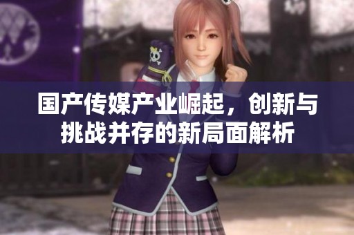 國產傳媒產業崛起，創新與挑戰并存的新局面解析