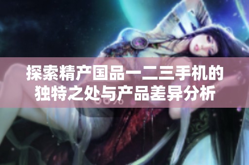 探索精產(chǎn)國品一二三手機的獨特之處與產(chǎn)品差異分析