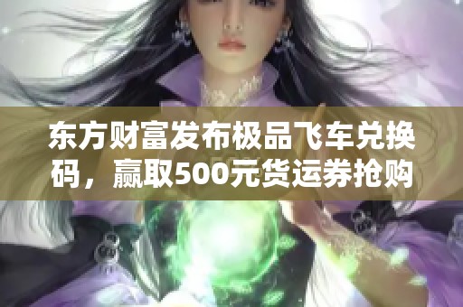 東方財富發布極品飛車兌換碼，贏取500元貨運券搶購優惠