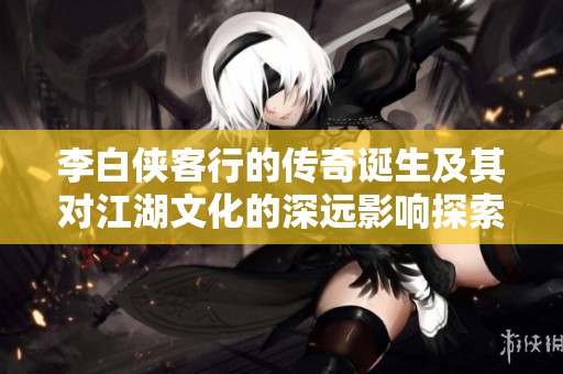李白俠客行的傳奇誕生及其對江湖文化的深遠影響探索