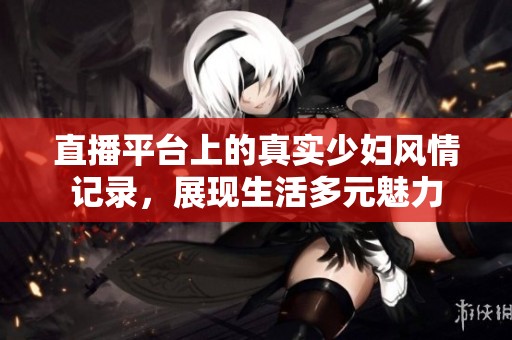 直播平臺上的真實少婦風情記錄，展現生活多元魅力