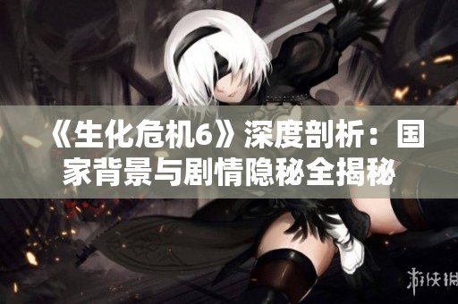 《生化危機6》深度剖析：國家背景與劇情隱秘全揭秘