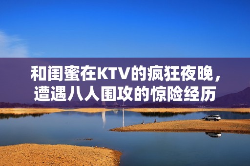 和閨蜜在KTV的瘋狂夜晚，遭遇八人圍攻的驚險(xiǎn)經(jīng)歷