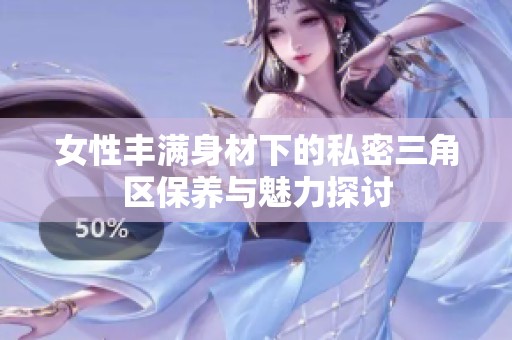 女性豐滿身材下的私密三角區(qū)保養(yǎng)與魅力探討