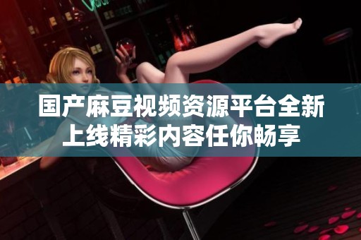 國產(chǎn)麻豆視頻資源平臺(tái)全新上線精彩內(nèi)容任你暢享