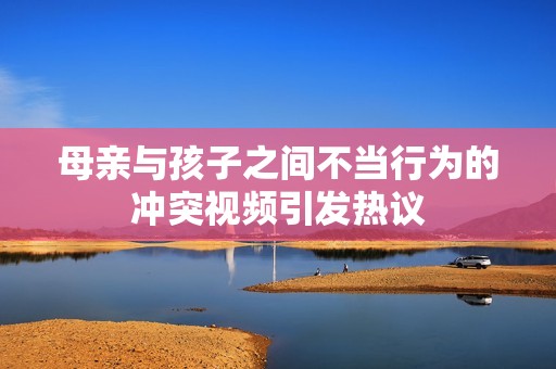 母親與孩子之間不當行為的沖突視頻引發熱議