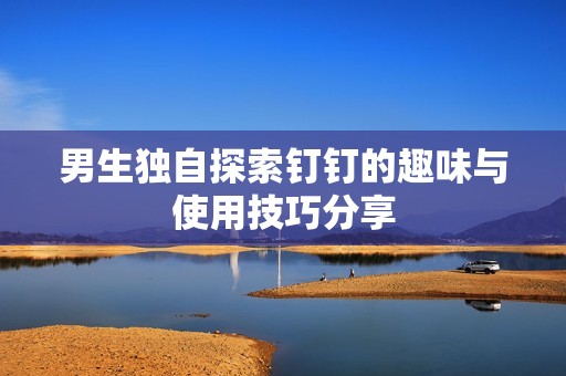 男生獨自探索釘釘的趣味與使用技巧分享