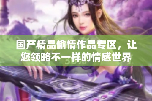 國產精品偷情作品專區，讓您領略不一樣的情感世界