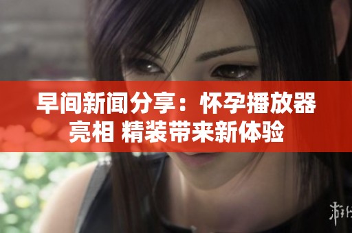 早間新聞分享：懷孕播放器亮相 精裝帶來新體驗