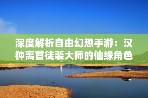 深度解析自由幻想手游：漢鐘離首徒裴大師的仙緣角色全新揭秘