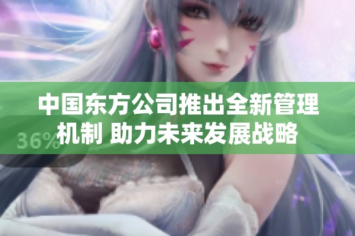 中國東方公司推出全新管理機制 助力未來發展戰略