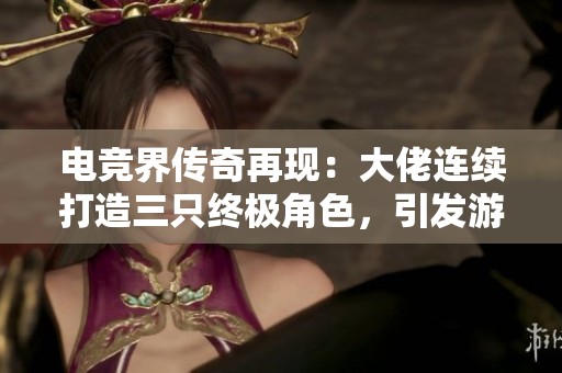 電競界傳奇再現：大佬連續打造三只終極角色，引發游戲格局變革