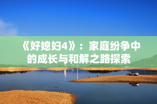 《好媳婦4》：家庭紛爭中的成長與和解之路探索